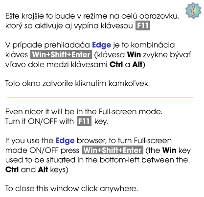 i Ešte krajšie to bude v režime na celú obrazovku, ktorý sa aktivuje aj vypína klávesou  F11  V prípade prehliadača Edge je to kombinácia kláves  Win+Shift+Enter  (klávesa Win zvykne bývať vľavo dole medzi klávesami Ctrl a Alt)  Toto okno zatvoríte kliknutím kamkoľvek.   Even nicer it will be in the Full-screen mode. Turn it ON/OFF with  F11  key.  If you use the Edge browser, to turn Full-screen mode ON/OFF press  Win+Shift+Enter  (the Win key used to be situated in the bottom-left between the Ctrl and Alt keys)  To close this window click anywhere.